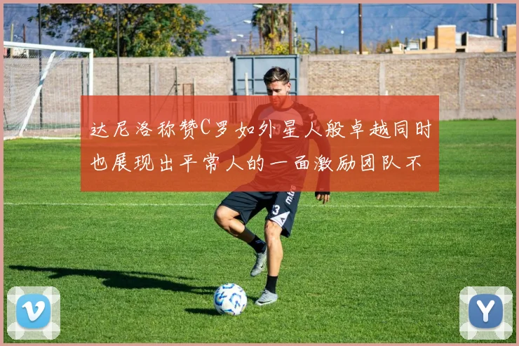 达尼洛称赞C罗如外星人般卓越同时也展现出平常人的一面激励团队不断进步