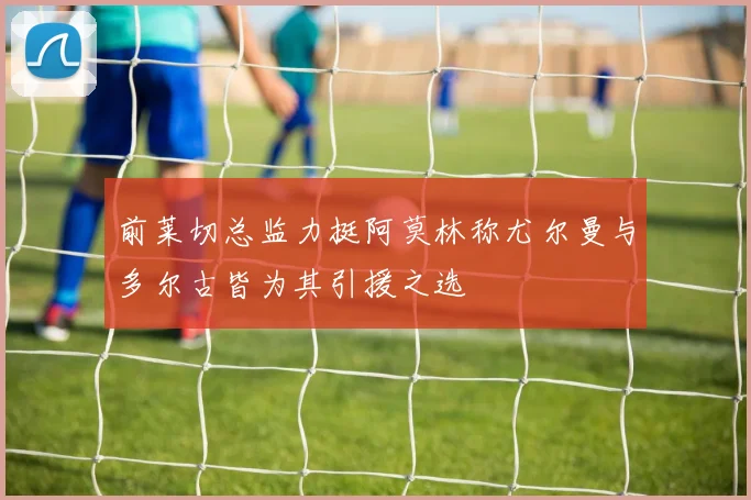 前莱切总监力挺阿莫林称尤尔曼与多尔古皆为其引援之选