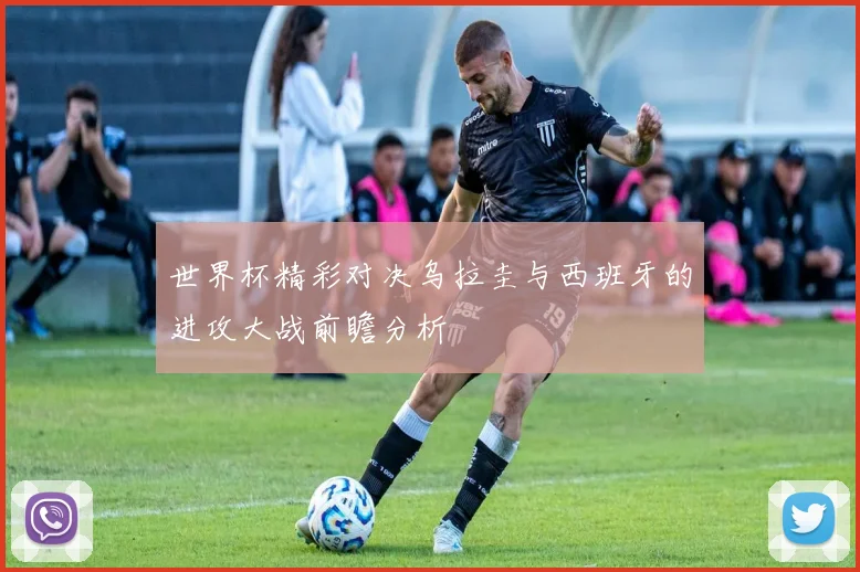世界杯精彩对决乌拉圭与西班牙的进攻大战前瞻分析