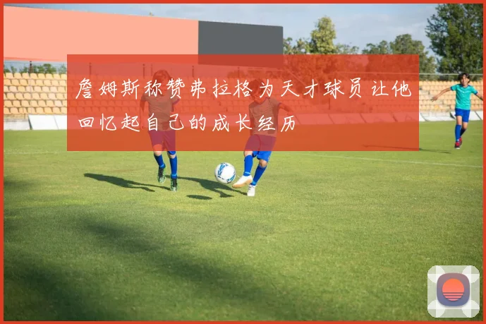 詹姆斯称赞弗拉格为天才球员让他回忆起自己的成长经历