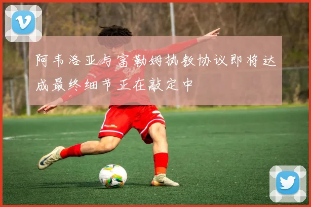 阿韦洛亚与富勒姆执教协议即将达成最终细节正在敲定中