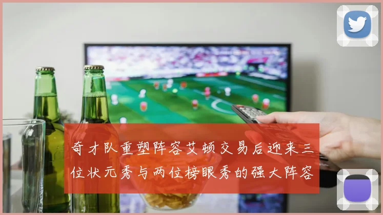 奇才队重塑阵容艾顿交易后迎来三位状元秀与两位榜眼秀的强大阵容