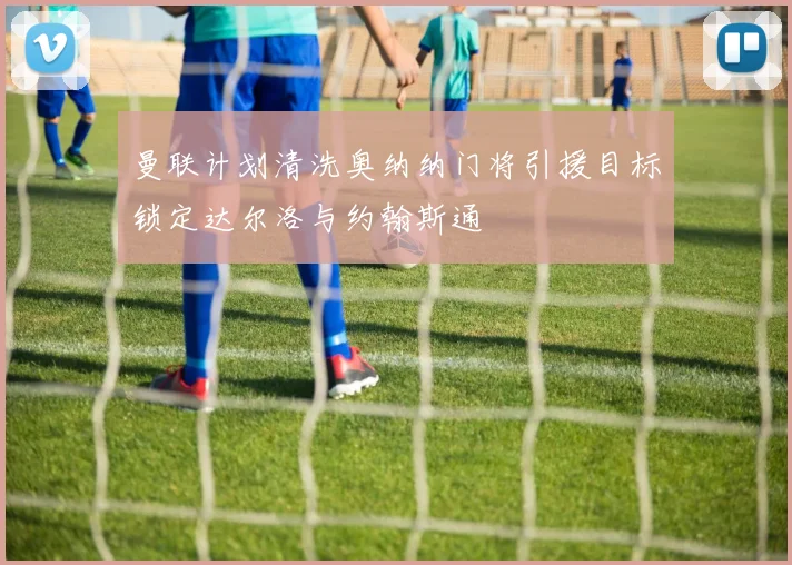曼联计划清洗奥纳纳门将引援目标锁定达尔洛与约翰斯通