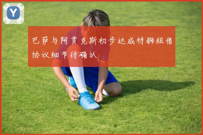 巴萨与阿贾克斯初步达成特狮租借协议细节待确认