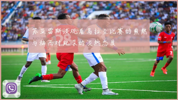 苏亚雷斯谈观看乌拉圭比赛的煎熬与梅西对纪录的淡然态度