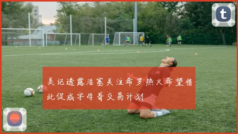 美记透露活塞关注希罗热火希望借此促成字母哥交易计划