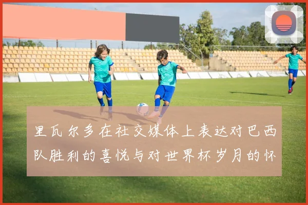 里瓦尔多在社交媒体上表达对巴西队胜利的喜悦与对世界杯岁月的怀念
