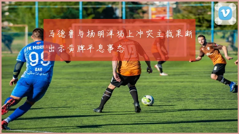 马德鲁与杨明洋场上冲突主裁果断出示黄牌平息事态