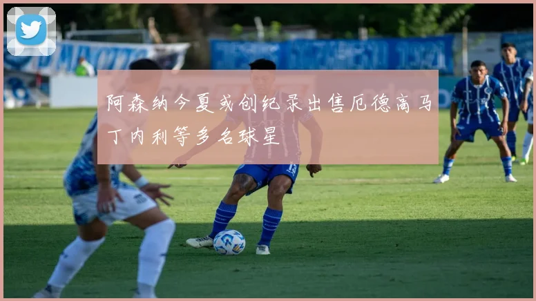 阿森纳今夏或创纪录出售厄德高马丁内利等多名球星