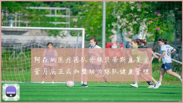 阿森纳医疗团队升级贝蒂斯康复主管月底正式加盟助力球队健康管理